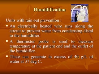 Humidification Units with rain out prevention : An electrically heated wire runs along the circuit to prevent water from condensing distal to the humidifier.  A thermistor probe is used to measure temperature at the patient end and the outlet of the humidifier. These can generate in excess of 40 g/L of water at 37 deg C.  