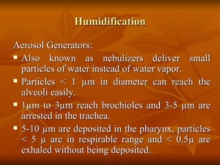 Humidification Aerosol Generators: Also known as nebulizers deliver small particles of water instead of water vapor.  Particles < 1  µm in diameter can reach the alveoli easily. 1µm to 3µm reach brochioles and 3-5 µm are arrested in the trachea. 5-10 µm are deposited in the pharynx, particles < 5 µ are in respirable range and < 0.5µ are exhaled without being deposited. 