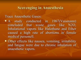 Scavenging in Anaesthesia Trace Anaesthetic Gases: A study conducted in 1967(Vaismann) concluded that waste gases like N2O, Inhalational vapors like Halothane and Ether caused a high rate of abortions in female medical personell. Other effects like nausea, vomiting, irritability and fatigue were due to chronic inhalation of anaesthetic vapors. 