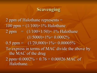 Scavenging 2 ppm of Halothane represents = 100 ppm = (1/100) ×1% Halothane 2 ppm  =  (1/100×1/50)× 1% Halothane (1/5000)×1%= 0.0002% 0.5 ppm =  (1/20,000)×1%= 0.00005% To express in terms of MAC divide the above by the MAC of the drug  2 ppm=0.0002% ÷ 0.76 = 0.00026 MAC of Halothane. 
