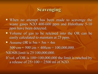 Scavenging When no attempt has been made to scavenge the waste gases N2O 400-600 ppm and Halothane 5-10 ppm have been detected. Volume of gas to be released into the OR can be easily calculated to maintain at 25 ppm. Assume OR is 5m  × 5m × 4m 500 cm × 500 cm × 400cm = 100,000,000. NIOSH limit is 25/100,000,000. If vol. of OR is 100×100,000,000 the limit is reached by a release of 25×100 = 2500 ml of N2O. 