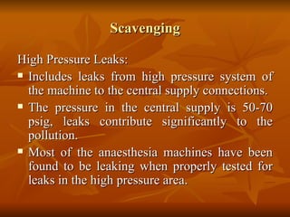 Scavenging High Pressure Leaks: Includes leaks from high pressure system of the machine to the central supply connections. The pressure in the central supply is 50-70 psig, leaks contribute significantly to the pollution. Most of the anaesthesia machines have been found to be leaking when properly tested for leaks in the high pressure area. 