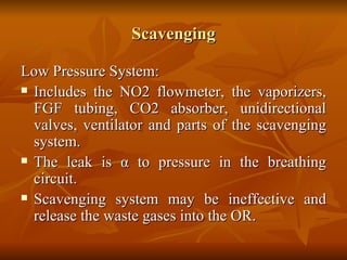 Scavenging Low Pressure System: Includes the NO2 flowmeter, the vaporizers, FGF tubing, CO2 absorber, unidirectional valves, ventilator and parts of the scavenging system. The leak is  α  to pressure in the breathing circuit. Scavenging system may be ineffective and release the waste gases into the OR.  