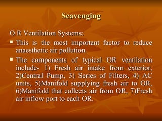 Scavenging O R Ventilation Systems: This is the most important factor to reduce anaesthetic air pollution. The components of typical OR ventilation include- 1) Fresh air intake from exterior, 2)Central Pump, 3) Series of Filters, 4) AC units, 5)Manifold supplying fresh air to OR, 6)Manifold that collects air from OR, 7)Fresh air inflow port to each OR.  