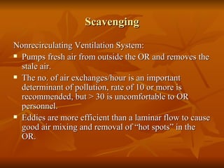 Scavenging Nonrecirculating Ventilation System: Pumps fresh air from outside the OR and removes the stale air. The no. of air exchanges/hour is an important determinant of pollution, rate of 10 or more is recommended, but > 30 is uncomfortable to OR personnel.  Eddies are more efficient than a laminar flow to cause good air mixing and removal of “hot spots” in the OR.  
