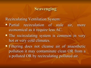 Scavenging Recirculating Ventilation System: Partial recirculation of stale air, more economical as it require less AC. The recirculating system is common in very hot or very cold climates. Filtering does not cleanse air of anaesthetic pollution it may contaminate clean OR from a a polluted OR by recirculating polluted air. 
