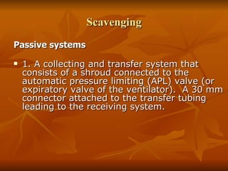 Scavenging Passive systems   1. A collecting and transfer system that consists of a shroud connected to the automatic pressure limiting (APL) valve (or expiratory valve of the ventilator).  A 30 mm connector attached to the transfer tubing leading to the receiving system. 