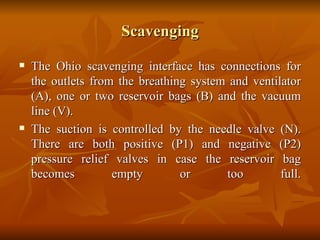 Scavenging The Ohio scavenging interface has connections for the outlets from the breathing system and ventilator (A), one or two reservoir bags (B) and the vacuum line (V).  The suction is controlled by the needle valve (N). There are both positive (P1) and negative (P2) pressure relief valves in case the reservoir bag becomes empty or too full. 