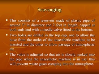 Scavenging This consists of a reservoir made of plastic pipe of around 3" in diameter and 2 feet in length, capped at both ends and with a needle valve fitted at the bottom.  Two holes are drilled in the top cap, one to allow the hose from the outlet of the anaesthetic machine to be inserted and the other to allow passage of atmospheric air.  The valve is adjusted so that air is slowly sucked into the pipe when the anaesthetic machine is in use: this will prevent waste gases escaping into the atmosphere. 