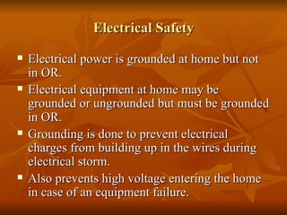 Electrical Safety Electrical power is grounded at home but not in OR. Electrical equipment at home may be grounded or ungrounded but must be grounded in OR. Grounding is done to prevent electrical charges from building up in the wires during electrical storm. Also prevents high voltage entering the home in case of an equipment failure. 