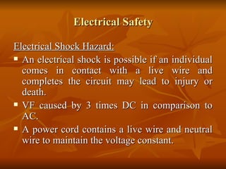 Electrical Safety Electrical Shock Hazard: An electrical shock is possible if an individual comes in contact with a live wire and completes the circuit may lead to injury or death. VF caused by 3 times DC in comparison to AC. A power cord contains a live wire and neutral wire to maintain the voltage constant. 