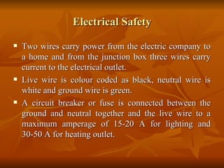 Electrical Safety Two wires carry power from the electric company to a home and from the junction box three wires carry current to the electrical outlet.  Live wire is colour coded as black, neutral wire is white and ground wire is green. A circuit breaker or fuse is connected between the ground and neutral together and the live wire to a maximum amperage of 15-20 A for lighting and 30-50 A for heating outlet. 