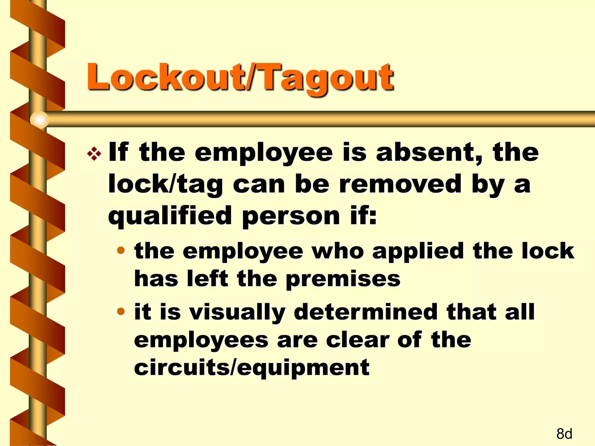 Lockout/Tagout
 If the employee is absent, the
lock/tag can be removed by a
qualified person if:
• the employee who applied the lock
has left the premises
• it is visually determined that all
employees are clear of the
circuits/equipment
8d
 