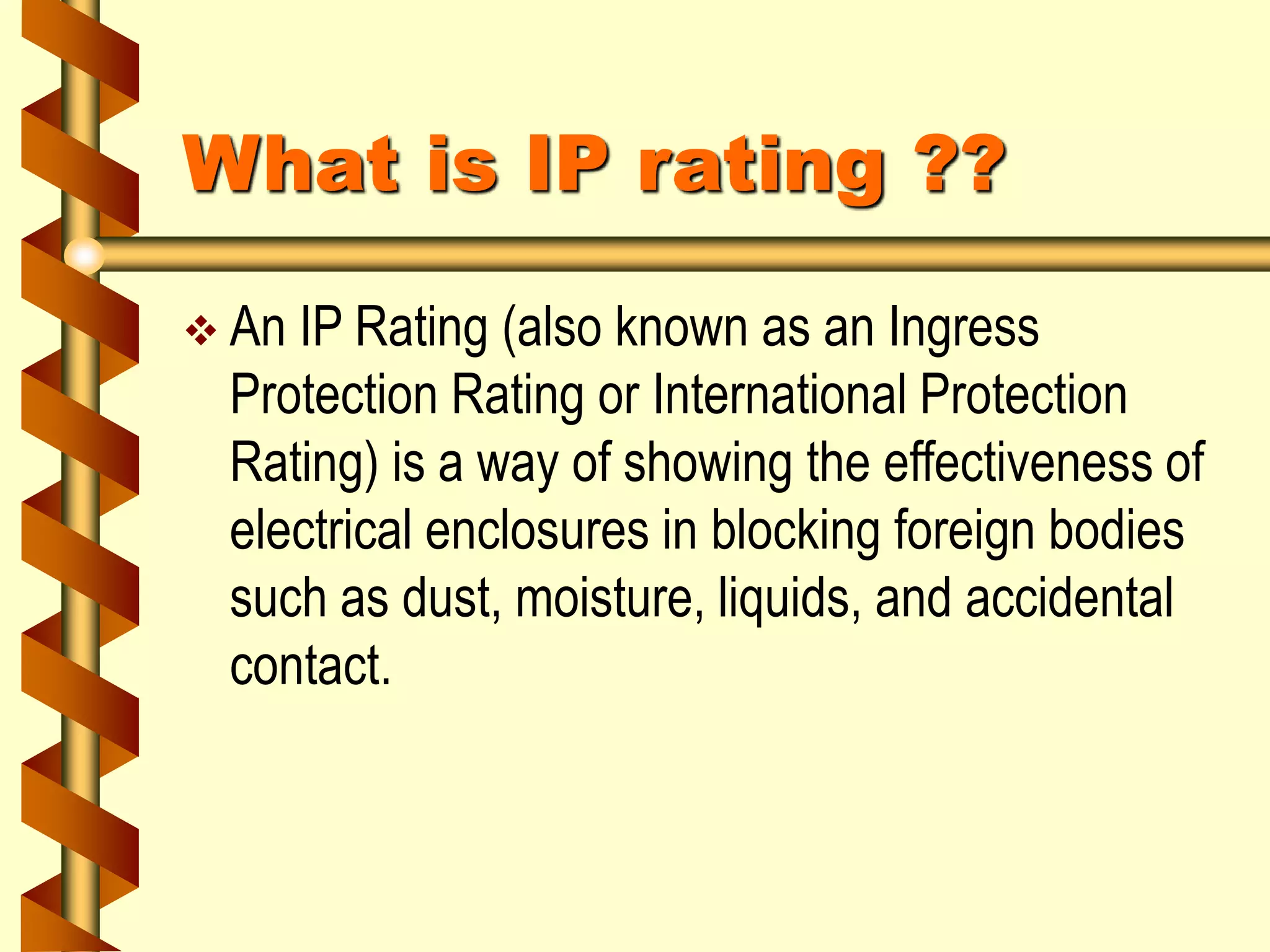 What is IP rating ??
 An IP Rating (also known as an Ingress
Protection Rating or International Protection
Rating) is a way of showing the effectiveness of
electrical enclosures in blocking foreign bodies
such as dust, moisture, liquids, and accidental
contact.
 