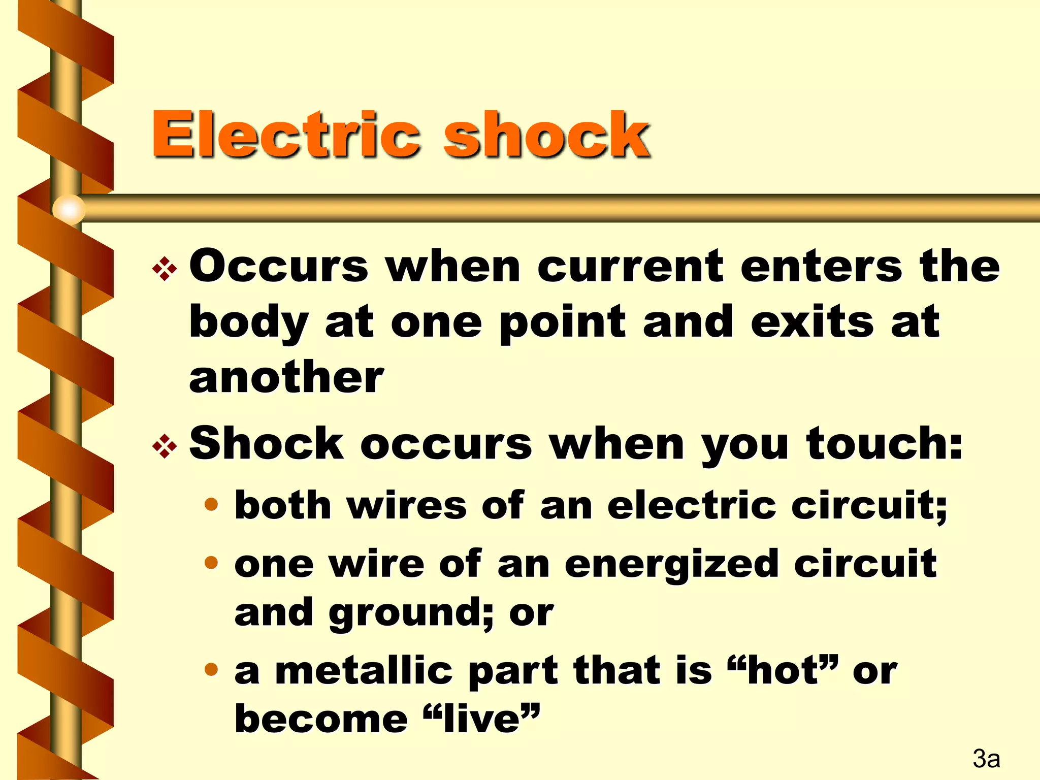 Electric shock
 Occurs when current enters the
body at one point and exits at
another
 Shock occurs when you touch:
• both wires of an electric circuit;
• one wire of an energized circuit
and ground; or
• a metallic part that is “hot” or
become “live”
3a
 