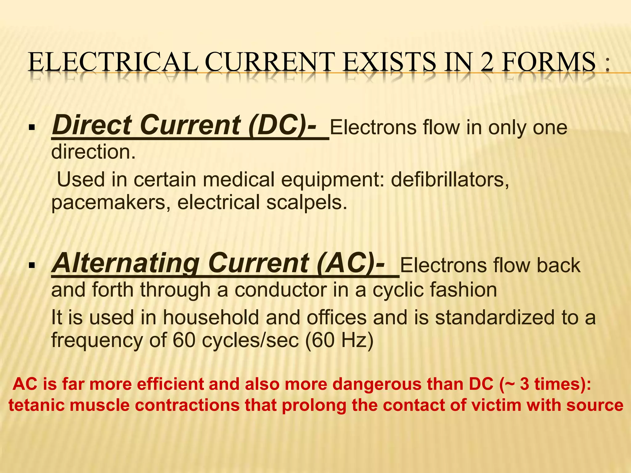 ELECTRICAL CURRENT EXISTS IN 2 FORMS :
 Direct Current (DC)- Electrons flow in only one
direction.
Used in certain medical equipment: defibrillators,
pacemakers, electrical scalpels.
 Alternating Current (AC)- Electrons flow back
and forth through a conductor in a cyclic fashion
It is used in household and offices and is standardized to a
frequency of 60 cycles/sec (60 Hz)
AC is far more efficient and also more dangerous than DC (~ 3 times):
tetanic muscle contractions that prolong the contact of victim with source
 