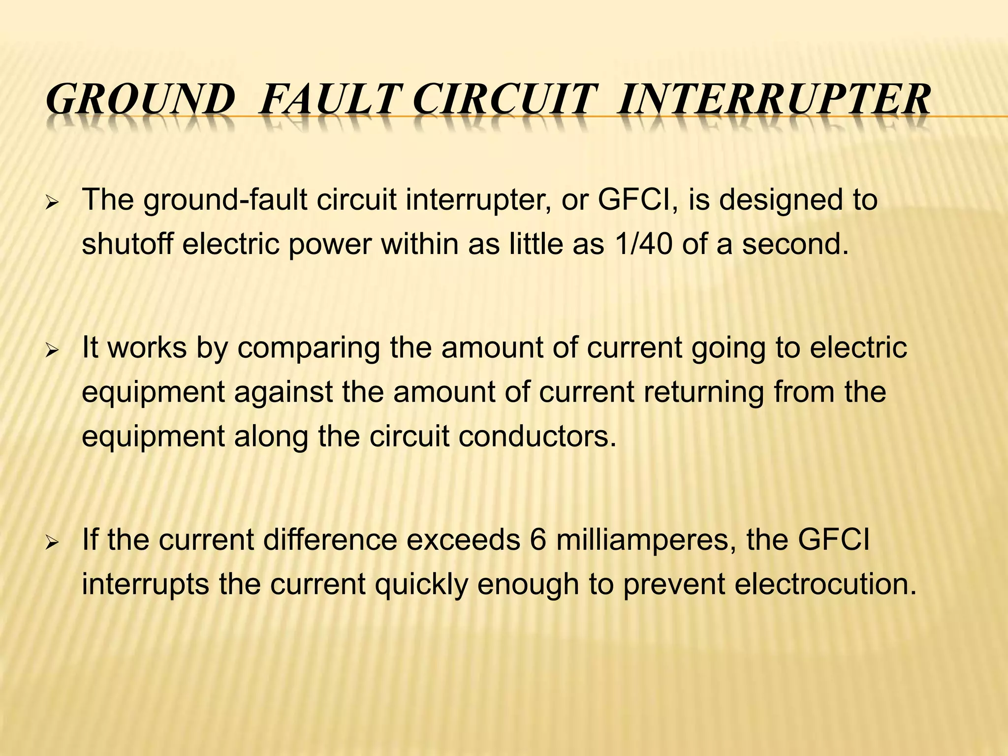 GROUND FAULT CIRCUIT INTERRUPTER
 The ground-fault circuit interrupter, or GFCI, is designed to
shutoff electric power within as little as 1/40 of a second.
 It works by comparing the amount of current going to electric
equipment against the amount of current returning from the
equipment along the circuit conductors.
 If the current difference exceeds 6 milliamperes, the GFCI
interrupts the current quickly enough to prevent electrocution.
 