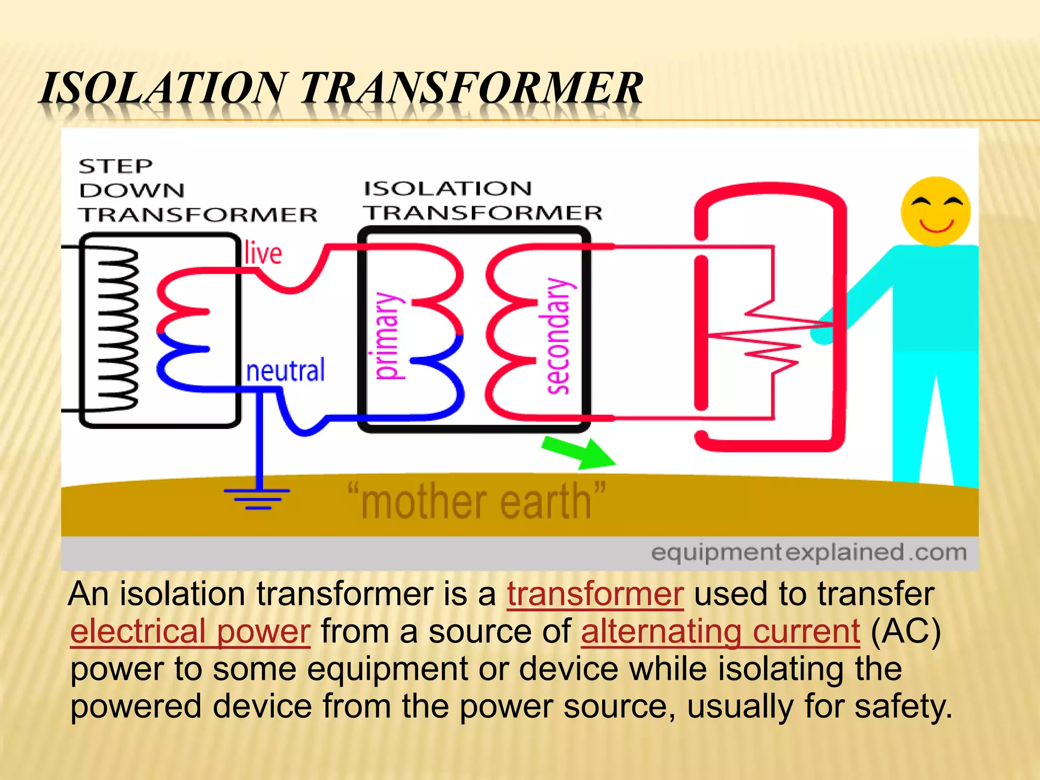ISOLATION TRANSFORMER
An isolation transformer is a transformer used to transfer
electrical power from a source of alternating current (AC)
power to some equipment or device while isolating the
powered device from the power source, usually for safety.
 
