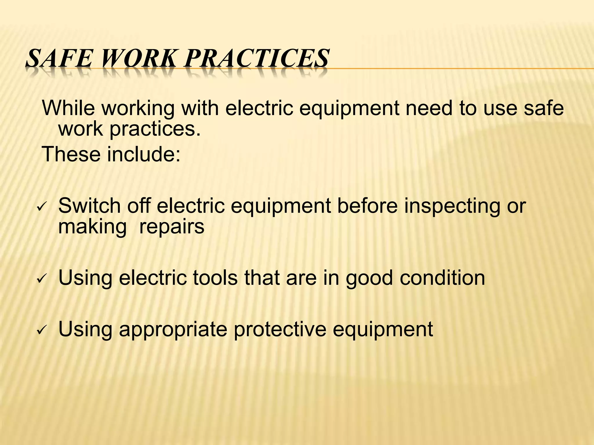SAFE WORK PRACTICES
While working with electric equipment need to use safe
work practices.
These include:
 Switch off electric equipment before inspecting or
making repairs
 Using electric tools that are in good condition
 Using appropriate protective equipment
 