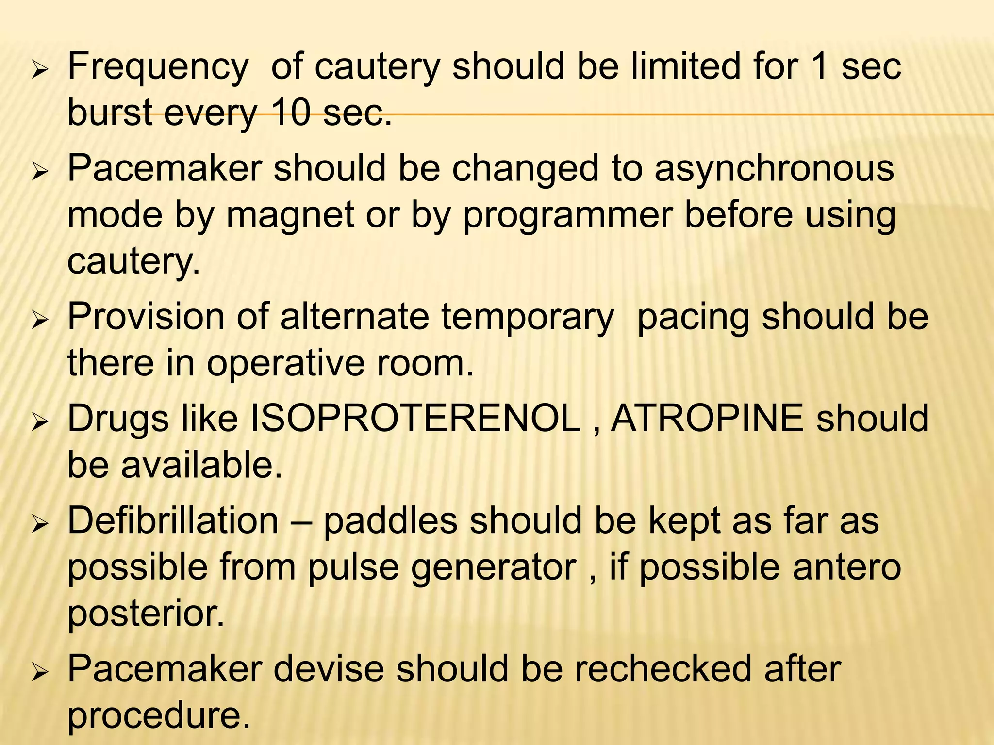  Frequency of cautery should be limited for 1 sec
burst every 10 sec.
 Pacemaker should be changed to asynchronous
mode by magnet or by programmer before using
cautery.
 Provision of alternate temporary pacing should be
there in operative room.
 Drugs like ISOPROTERENOL , ATROPINE should
be available.
 Defibrillation – paddles should be kept as far as
possible from pulse generator , if possible antero
posterior.
 Pacemaker devise should be rechecked after
procedure.
 
