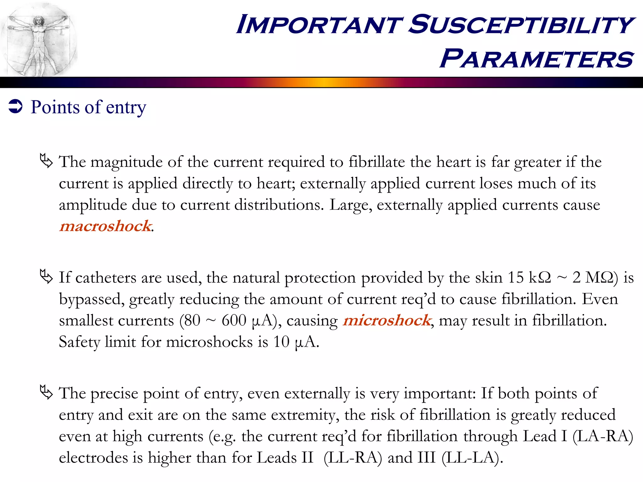 Important Susceptibility
Parameters
 Points of entry
 The magnitude of the current required to fibrillate the heart is far greater if the
current is applied directly to heart; externally applied current loses much of its
amplitude due to current distributions. Large, externally applied currents cause
macroshock.
 If catheters are used, the natural protection provided by the skin 15 kΩ ~ 2 MΩ) is
bypassed, greatly reducing the amount of current req’d to cause fibrillation. Even
smallest currents (80 ~ 600 μA), causing microshock, may result in fibrillation.
Safety limit for microshocks is 10 μA.
 The precise point of entry, even externally is very important: If both points of
entry and exit are on the same extremity, the risk of fibrillation is greatly reduced
even at high currents (e.g. the current req’d for fibrillation through Lead I (LA-RA)
electrodes is higher than for Leads II (LL-RA) and III (LL-LA).
 