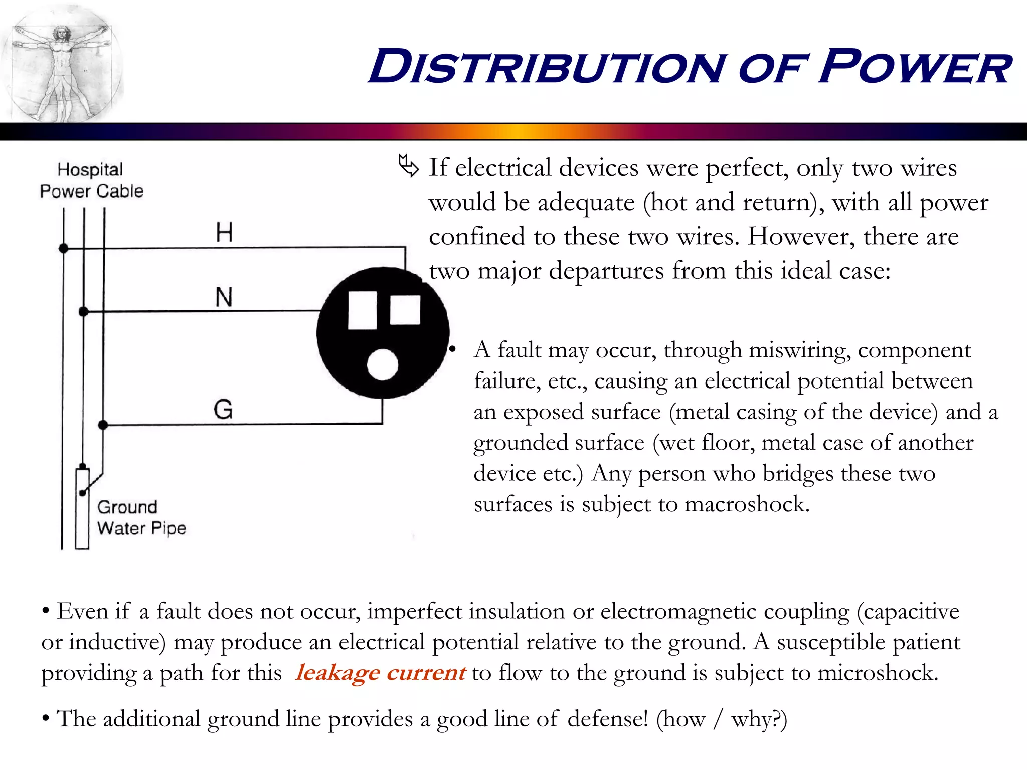 Distribution of Power
 If electrical devices were perfect, only two wires
would be adequate (hot and return), with all power
confined to these two wires. However, there are
two major departures from this ideal case:
• A fault may occur, through miswiring, component
failure, etc., causing an electrical potential between
an exposed surface (metal casing of the device) and a
grounded surface (wet floor, metal case of another
device etc.) Any person who bridges these two
surfaces is subject to macroshock.
• Even if a fault does not occur, imperfect insulation or electromagnetic coupling (capacitive
or inductive) may produce an electrical potential relative to the ground. A susceptible patient
providing a path for this leakage current to flow to the ground is subject to microshock.
• The additional ground line provides a good line of defense! (how / why?)
 