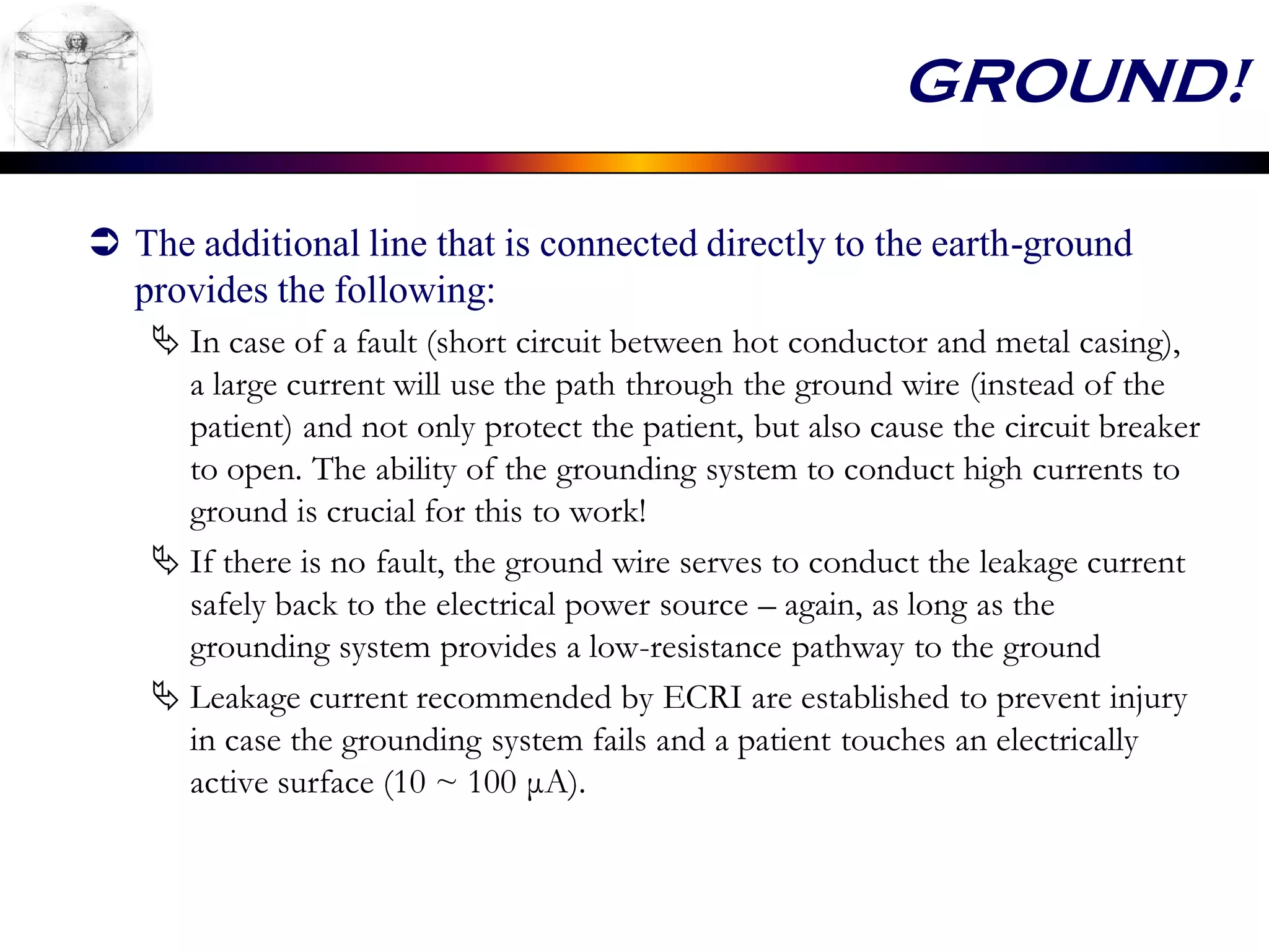GROUND!
 The additional line that is connected directly to the earth-ground
provides the following:
 In case of a fault (short circuit between hot conductor and metal casing),
a large current will use the path through the ground wire (instead of the
patient) and not only protect the patient, but also cause the circuit breaker
to open. The ability of the grounding system to conduct high currents to
ground is crucial for this to work!
 If there is no fault, the ground wire serves to conduct the leakage current
safely back to the electrical power source – again, as long as the
grounding system provides a low-resistance pathway to the ground
 Leakage current recommended by ECRI are established to prevent injury
in case the grounding system fails and a patient touches an electrically
active surface (10 ~ 100 μA).
 