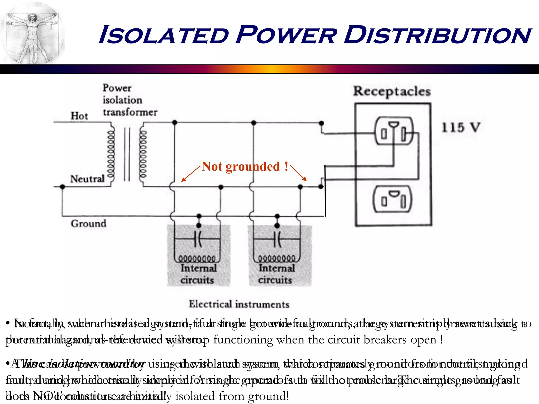 Isolated Power Distribution
Not grounded !
• Normally, when there is a ground-fault from hot wire to ground, a large current is drawn causing a
potential hazard, as the device will stop functioning when the circuit breakers open !
• This can be prevented by using the isolated system, which separates ground from neutral, making
neutral and hot electrically identical. A single ground-fault will not cause large currents, as long as
both hot conductors are initially isolated from ground!
• In fact, in such an isolated system, if a single ground-fault occurs, the system simply reverts back to
the normal ground-referenced system.
•A line isolation monitor is used with such system that continuously monitors for the first ground
fault, during which case it simply informs the operators to fix the problem. The single ground fault
does NOT constitute a hazard!
 