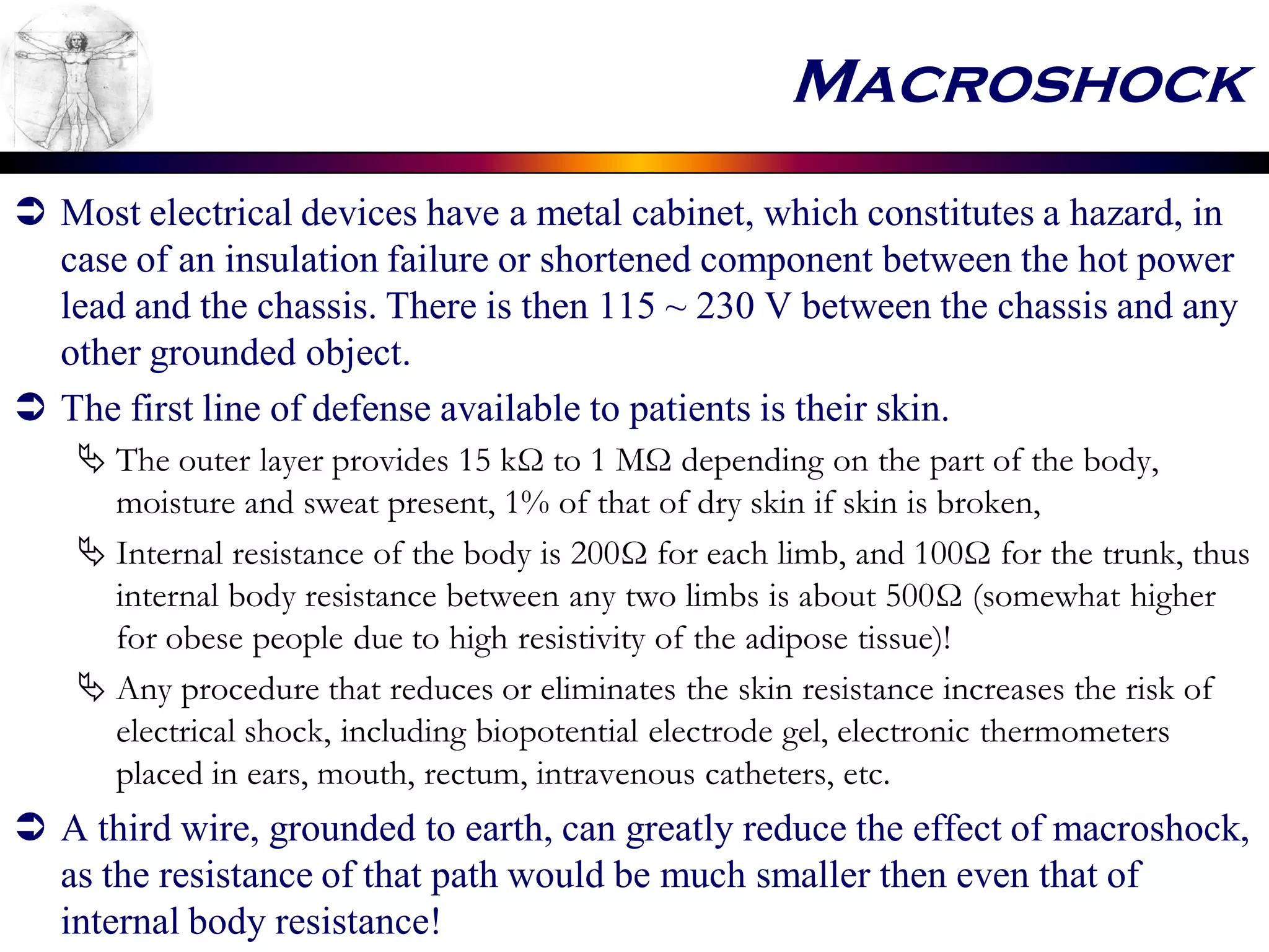 Macroshock
 Most electrical devices have a metal cabinet, which constitutes a hazard, in
case of an insulation failure or shortened component between the hot power
lead and the chassis. There is then 115 ~ 230 V between the chassis and any
other grounded object.
 The first line of defense available to patients is their skin.
 The outer layer provides 15 kΩ to 1 MΩ depending on the part of the body,
moisture and sweat present, 1% of that of dry skin if skin is broken,
 Internal resistance of the body is 200Ω for each limb, and 100Ω for the trunk, thus
internal body resistance between any two limbs is about 500Ω (somewhat higher
for obese people due to high resistivity of the adipose tissue)!
 Any procedure that reduces or eliminates the skin resistance increases the risk of
electrical shock, including biopotential electrode gel, electronic thermometers
placed in ears, mouth, rectum, intravenous catheters, etc.
 A third wire, grounded to earth, can greatly reduce the effect of macroshock,
as the resistance of that path would be much smaller then even that of
internal body resistance!
 