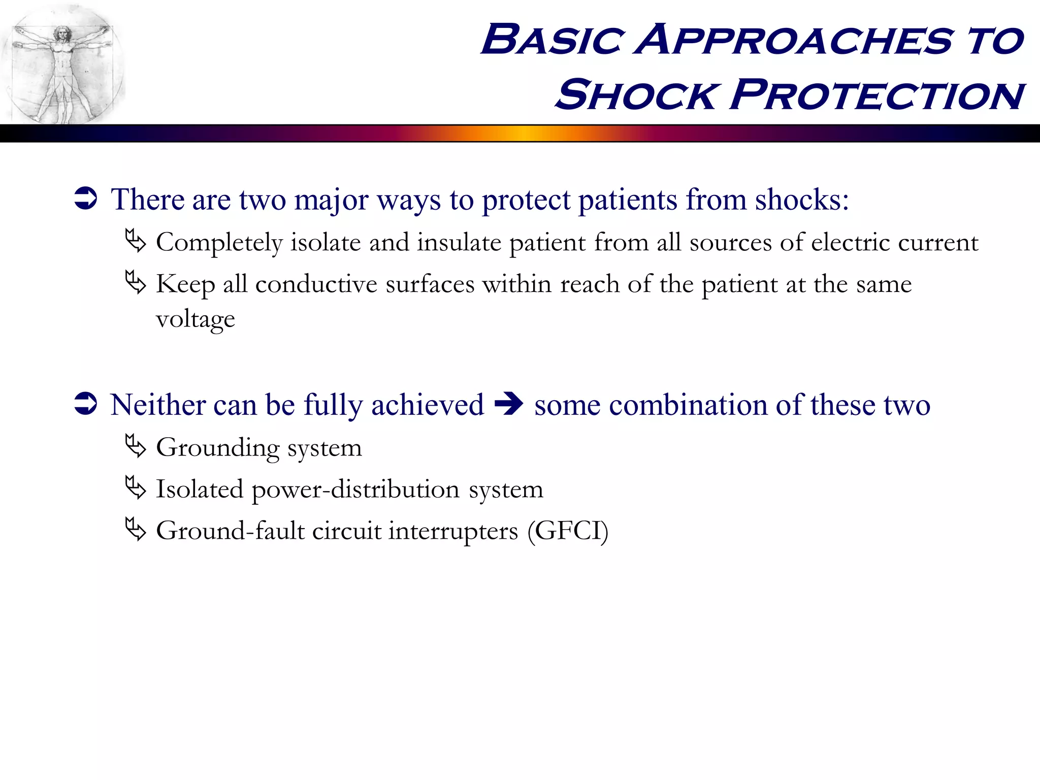 Basic Approaches to
Shock Protection
 There are two major ways to protect patients from shocks:
 Completely isolate and insulate patient from all sources of electric current
 Keep all conductive surfaces within reach of the patient at the same
voltage
 Neither can be fully achieved  some combination of these two
 Grounding system
 Isolated power-distribution system
 Ground-fault circuit interrupters (GFCI)
 