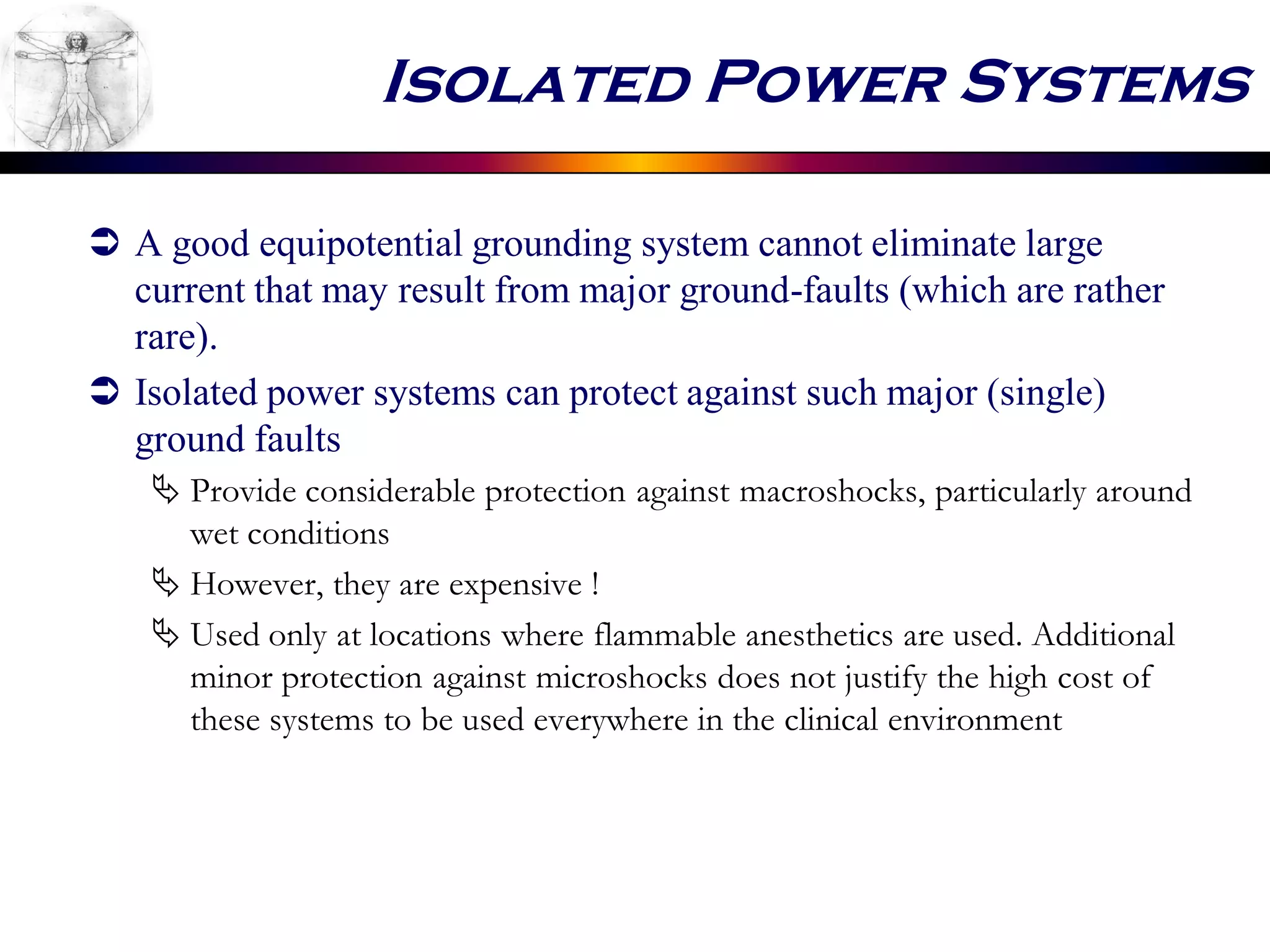 Isolated Power Systems
 A good equipotential grounding system cannot eliminate large
current that may result from major ground-faults (which are rather
rare).
 Isolated power systems can protect against such major (single)
ground faults
 Provide considerable protection against macroshocks, particularly around
wet conditions
 However, they are expensive !
 Used only at locations where flammable anesthetics are used. Additional
minor protection against microshocks does not justify the high cost of
these systems to be used everywhere in the clinical environment
 