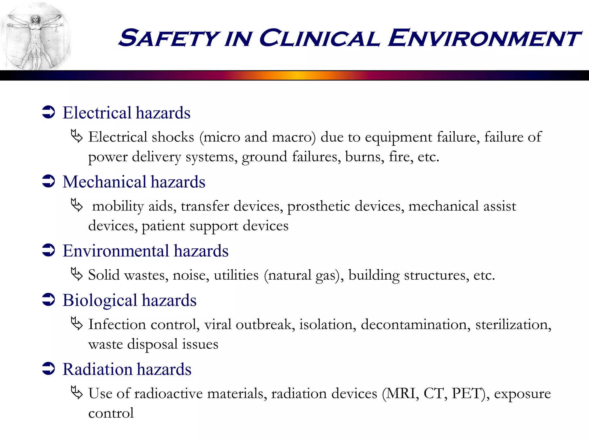 Safety in Clinical Environment
 Electrical hazards
 Electrical shocks (micro and macro) due to equipment failure, failure of
power delivery systems, ground failures, burns, fire, etc.
 Mechanical hazards
 mobility aids, transfer devices, prosthetic devices, mechanical assist
devices, patient support devices
 Environmental hazards
 Solid wastes, noise, utilities (natural gas), building structures, etc.
 Biological hazards
 Infection control, viral outbreak, isolation, decontamination, sterilization,
waste disposal issues
 Radiation hazards
 Use of radioactive materials, radiation devices (MRI, CT, PET), exposure
control
 