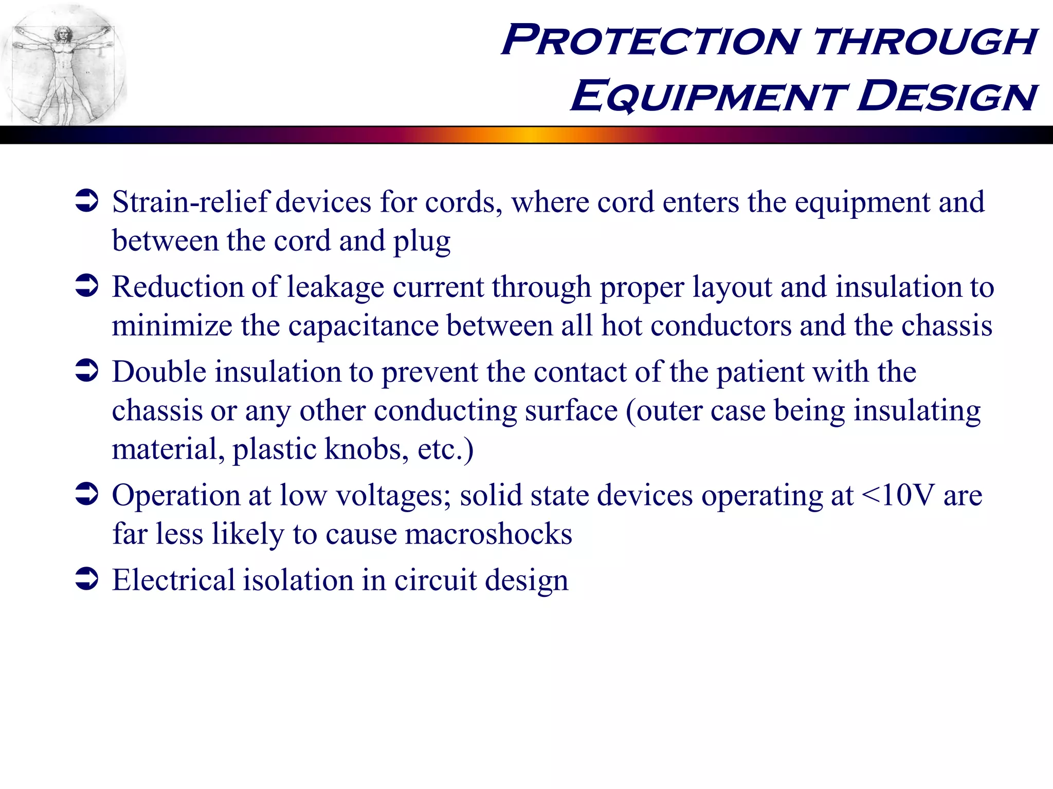Protection through
Equipment Design
 Strain-relief devices for cords, where cord enters the equipment and
between the cord and plug
 Reduction of leakage current through proper layout and insulation to
minimize the capacitance between all hot conductors and the chassis
 Double insulation to prevent the contact of the patient with the
chassis or any other conducting surface (outer case being insulating
material, plastic knobs, etc.)
 Operation at low voltages; solid state devices operating at <10V are
far less likely to cause macroshocks
 Electrical isolation in circuit design
 