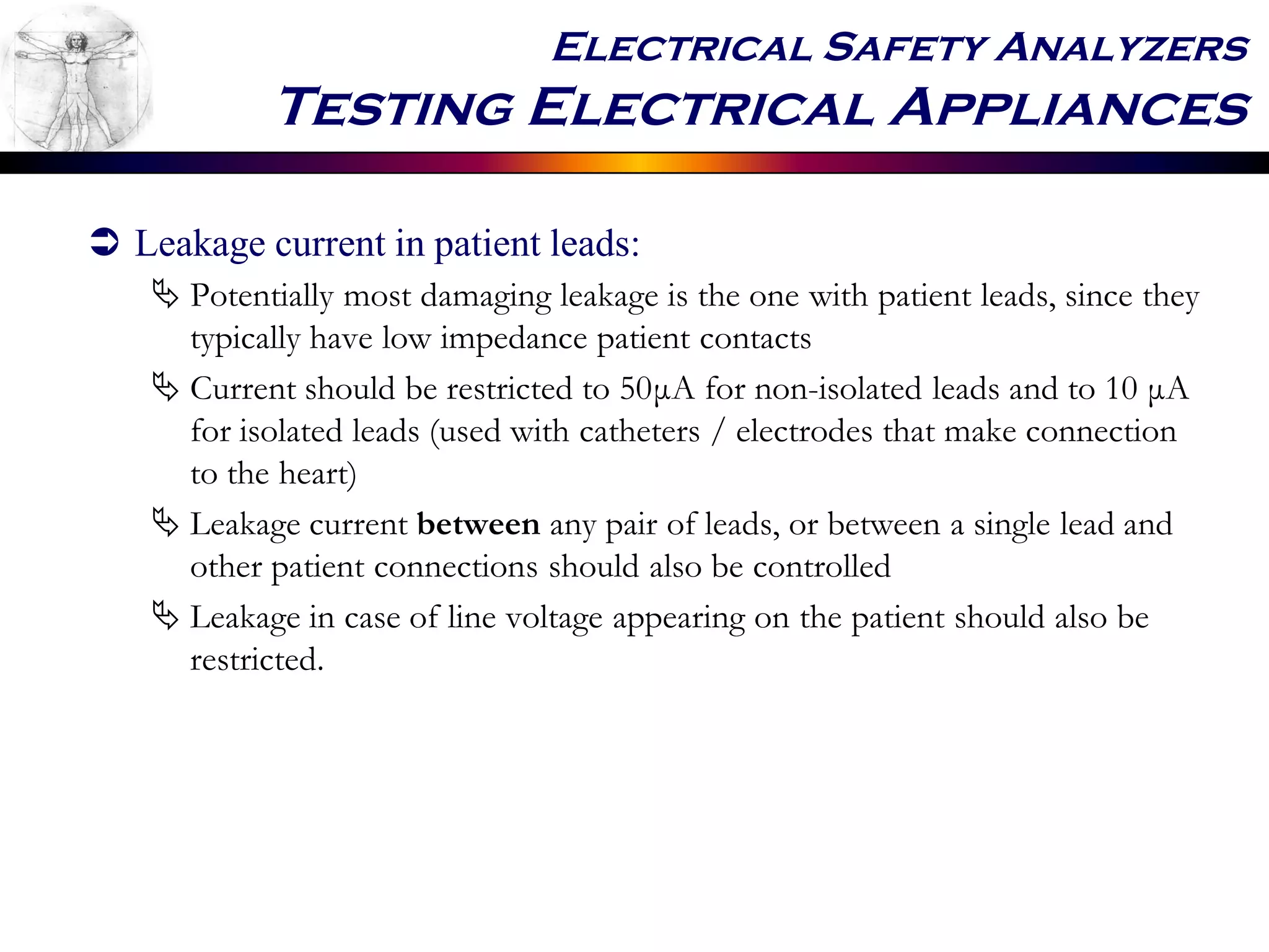 Electrical Safety Analyzers
Testing Electrical Appliances
 Leakage current in patient leads:
 Potentially most damaging leakage is the one with patient leads, since they
typically have low impedance patient contacts
 Current should be restricted to 50μA for non-isolated leads and to 10 μA
for isolated leads (used with catheters / electrodes that make connection
to the heart)
 Leakage current between any pair of leads, or between a single lead and
other patient connections should also be controlled
 Leakage in case of line voltage appearing on the patient should also be
restricted.
 