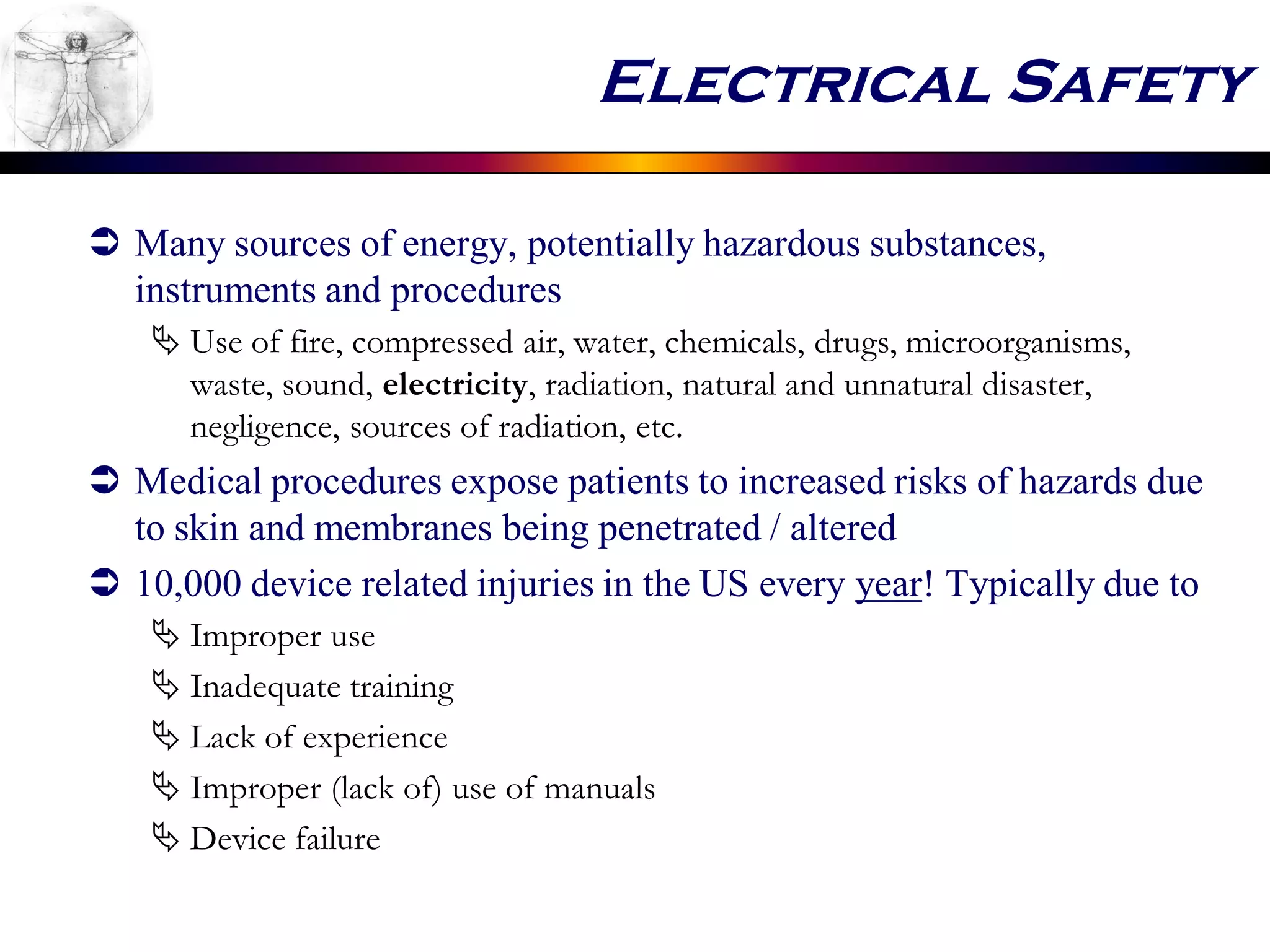 Electrical Safety
 Many sources of energy, potentially hazardous substances,
instruments and procedures
 Use of fire, compressed air, water, chemicals, drugs, microorganisms,
waste, sound, electricity, radiation, natural and unnatural disaster,
negligence, sources of radiation, etc.
 Medical procedures expose patients to increased risks of hazards due
to skin and membranes being penetrated / altered
 10,000 device related injuries in the US every year! Typically due to
 Improper use
 Inadequate training
 Lack of experience
 Improper (lack of) use of manuals
 Device failure
 