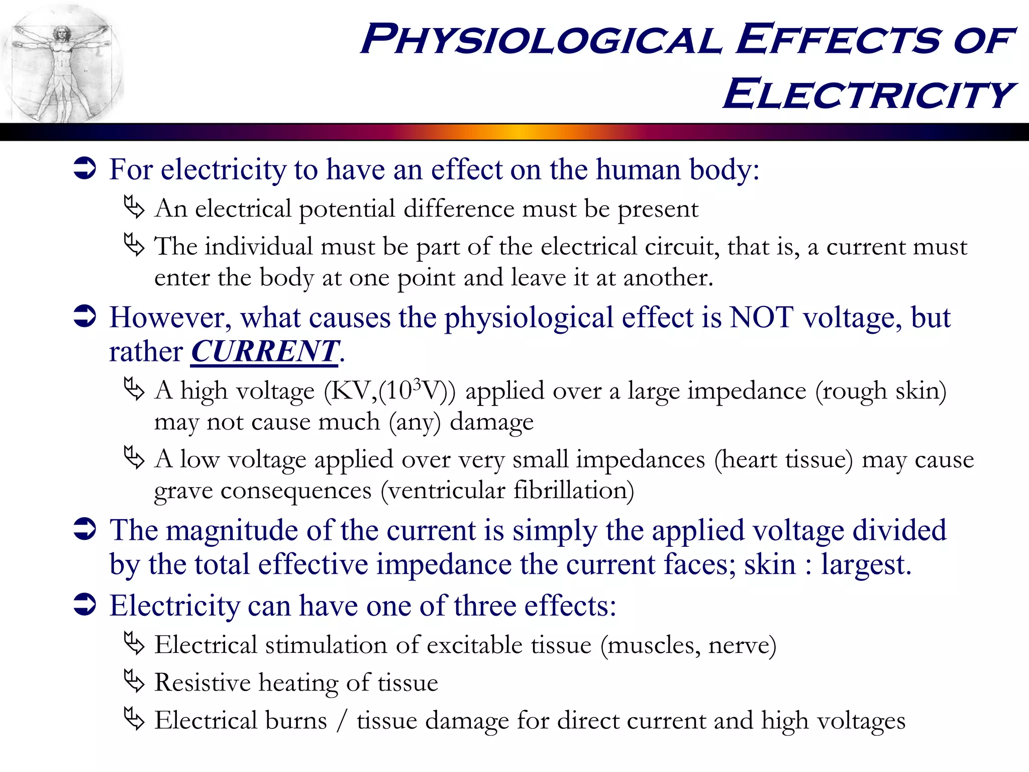 Physiological Effects of
Electricity
 For electricity to have an effect on the human body:
 An electrical potential difference must be present
 The individual must be part of the electrical circuit, that is, a current must
enter the body at one point and leave it at another.
 However, what causes the physiological effect is NOT voltage, but
rather CURRENT.
 A high voltage (KV,(103V)) applied over a large impedance (rough skin)
may not cause much (any) damage
 A low voltage applied over very small impedances (heart tissue) may cause
grave consequences (ventricular fibrillation)
 The magnitude of the current is simply the applied voltage divided
by the total effective impedance the current faces; skin : largest.
 Electricity can have one of three effects:
 Electrical stimulation of excitable tissue (muscles, nerve)
 Resistive heating of tissue
 Electrical burns / tissue damage for direct current and high voltages
 