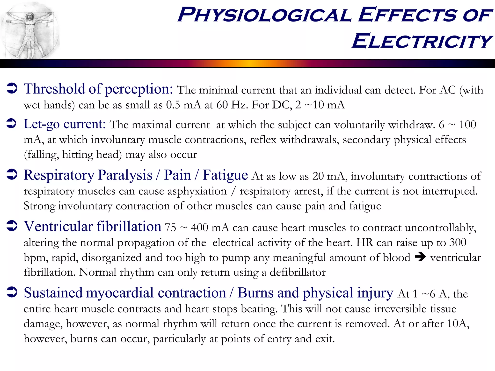  Threshold of perception: The minimal current that an individual can detect. For AC (with
wet hands) can be as small as 0.5 mA at 60 Hz. For DC, 2 ~10 mA
 Let-go current: The maximal current at which the subject can voluntarily withdraw. 6 ~ 100
mA, at which involuntary muscle contractions, reflex withdrawals, secondary physical effects
(falling, hitting head) may also occur
 Respiratory Paralysis / Pain / Fatigue At as low as 20 mA, involuntary contractions of
respiratory muscles can cause asphyxiation / respiratory arrest, if the current is not interrupted.
Strong involuntary contraction of other muscles can cause pain and fatigue
 Ventricular fibrillation 75 ~ 400 mA can cause heart muscles to contract uncontrollably,
altering the normal propagation of the electrical activity of the heart. HR can raise up to 300
bpm, rapid, disorganized and too high to pump any meaningful amount of blood  ventricular
fibrillation. Normal rhythm can only return using a defibrillator
 Sustained myocardial contraction / Burns and physical injury At 1 ~6 A, the
entire heart muscle contracts and heart stops beating. This will not cause irreversible tissue
damage, however, as normal rhythm will return once the current is removed. At or after 10A,
however, burns can occur, particularly at points of entry and exit.
Physiological Effects of
Electricity
 
