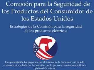 Comisión para la Seguridad de
los Productos del Consumidor de
       los Estados Unidos
      Estrategias de la Comisión para la seguridad
               de los productos eléctricos




  Esta presentación fue preparada por el personal de la Comisión y no ha sido
examinada ni aprobada por la Comisión, por lo que no necesariamente refleja la
                             opinión de la misma.
 