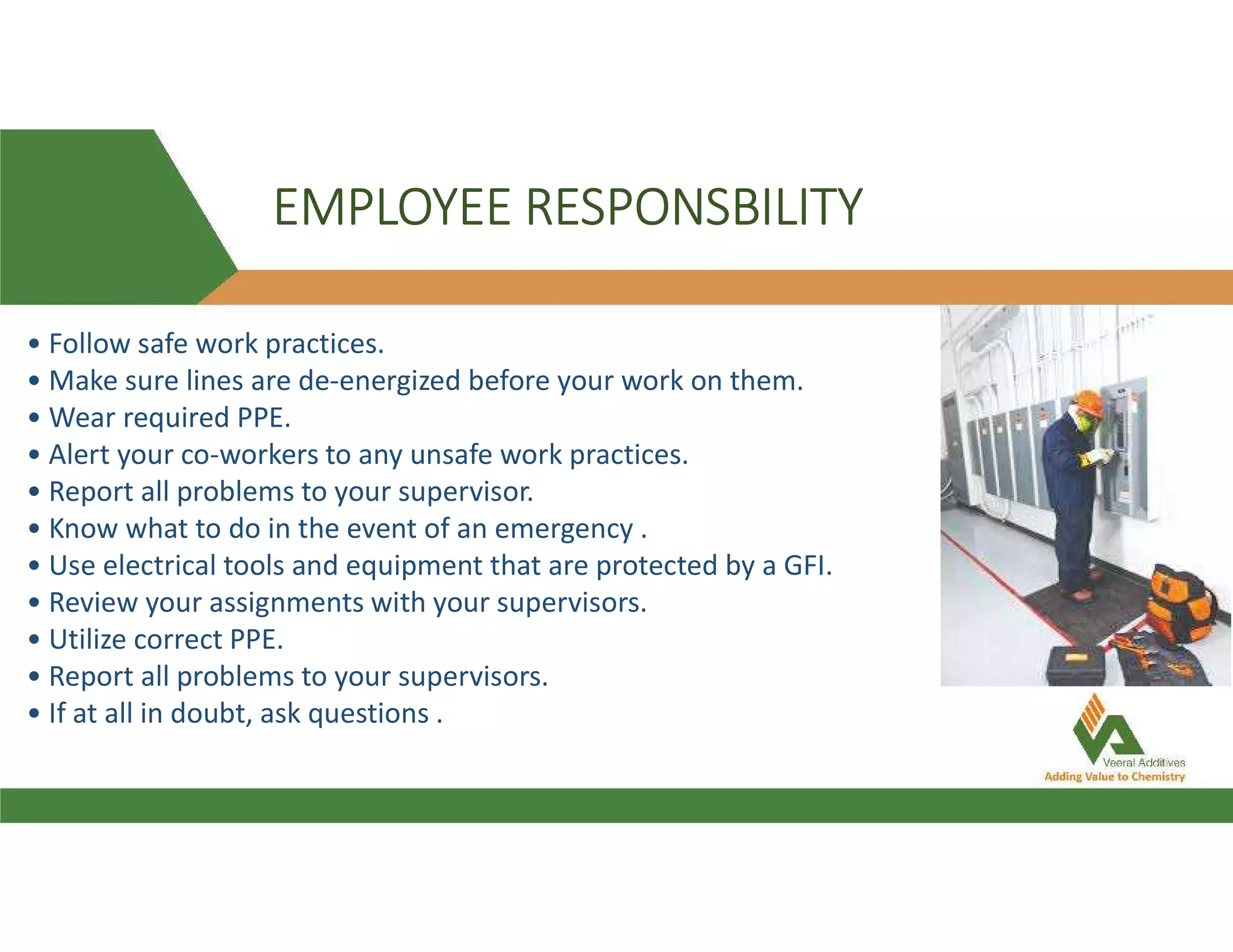 EMPLOYEE RESPONSBILITY
• Follow safe work practices.
• Make sure lines are de-energized before your work on them.
• Wear required PPE.
• Alert your co-workers to any unsafe work practices.
• Report all problems to your supervisor.
• Know what to do in the event of an emergency .
• Use electrical tools and equipment that are protected by a GFI.
• Review your assignments with your supervisors.
• Utilize correct PPE.
• Report all problems to your supervisors.
• If at all in doubt, ask questions .
 