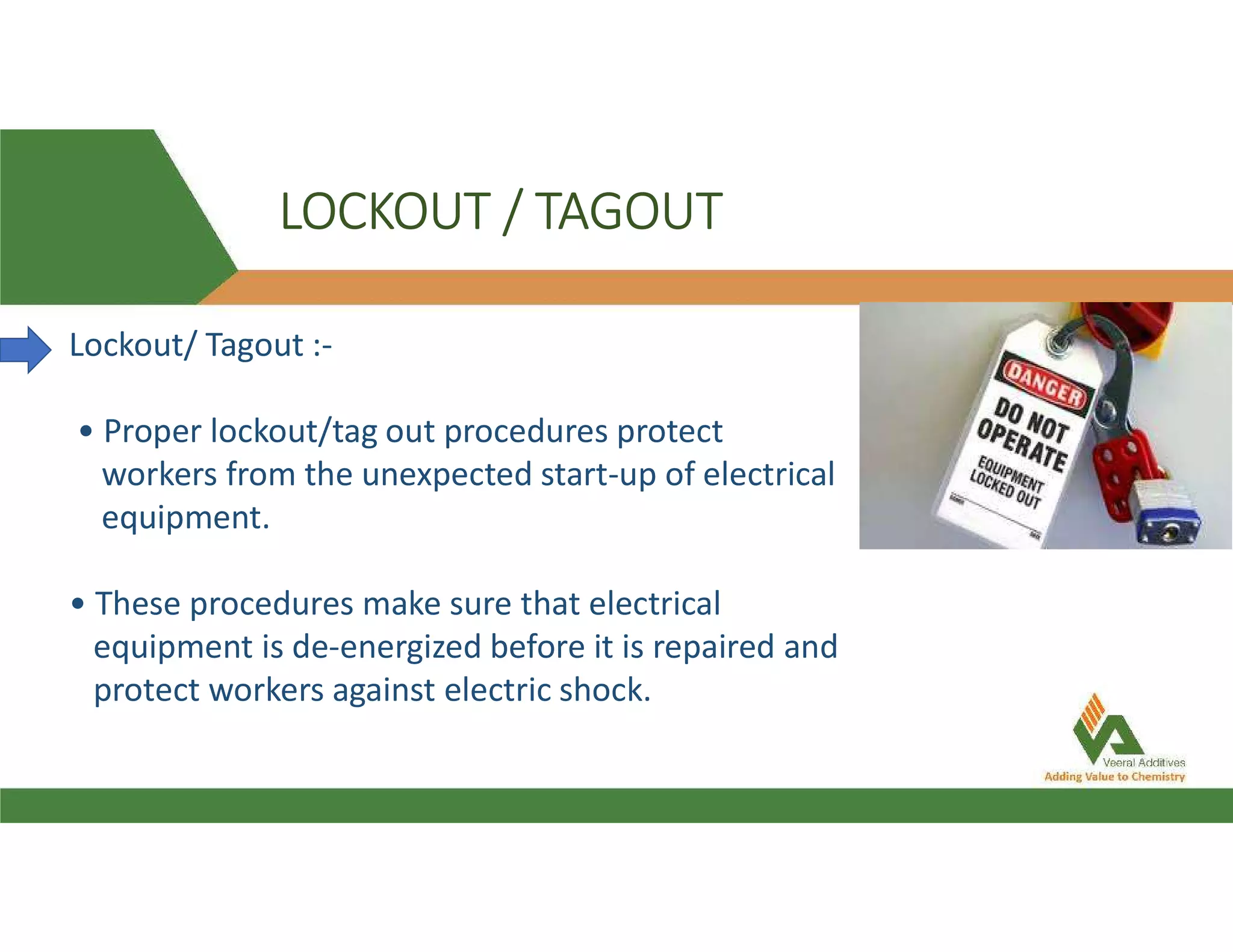 LOCKOUT / TAGOUT
Lockout/ Tagout :-
• Proper lockout/tag out procedures protect
workers from the unexpected start-up of electrical
equipment.
• These procedures make sure that electrical
equipment is de-energized before it is repaired and
protect workers against electric shock.
 
