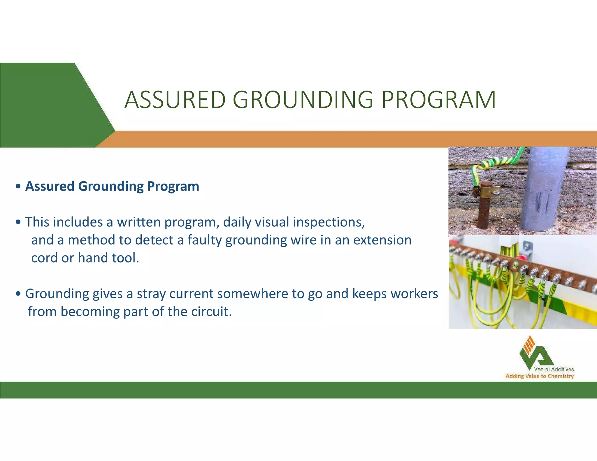 ASSURED GROUNDING PROGRAM
• Assured Grounding Program
• This includes a written program, daily visual inspections,
and a method to detect a faulty grounding wire in an extension
cord or hand tool.
• Grounding gives a stray current somewhere to go and keeps workers
from becoming part of the circuit.
 