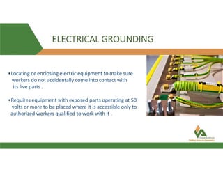 ELECTRICAL GROUNDING
•Locating or enclosing electric equipment to make sure
workers do not accidentally come into contact with
its live parts .
•Requires equipment with exposed parts operating at 50
volts or more to be placed where it is accessible only to
authorized workers qualified to work with it .
 