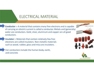 ELECTRICAL MATERIAL
Conductor :- A material that contains many free electrons and is capable
of carrying an electric current is called a conductor. Metals and (generally)
water are conductors. Gold, silver, aluminum and copper are all good
conductors.
Insulator :- Materials that contain relatively few free
electrons are called insulators. Non-metallic materials
such as wood, rubber, glass and mica are insulators.
Fair conductors include the human body, earth,
and concrete.
 