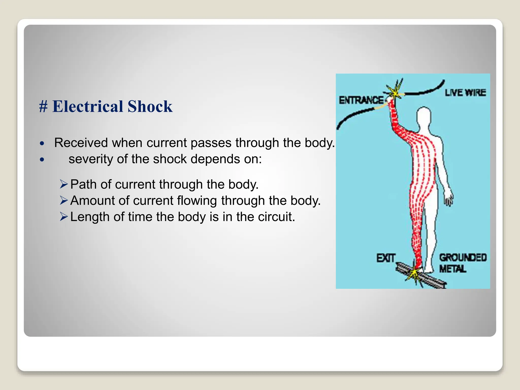 # Electrical Shock
 Received when current passes through the body.
 severity of the shock depends on:
Path of current through the body.
Amount of current flowing through the body.
Length of time the body is in the circuit.
 