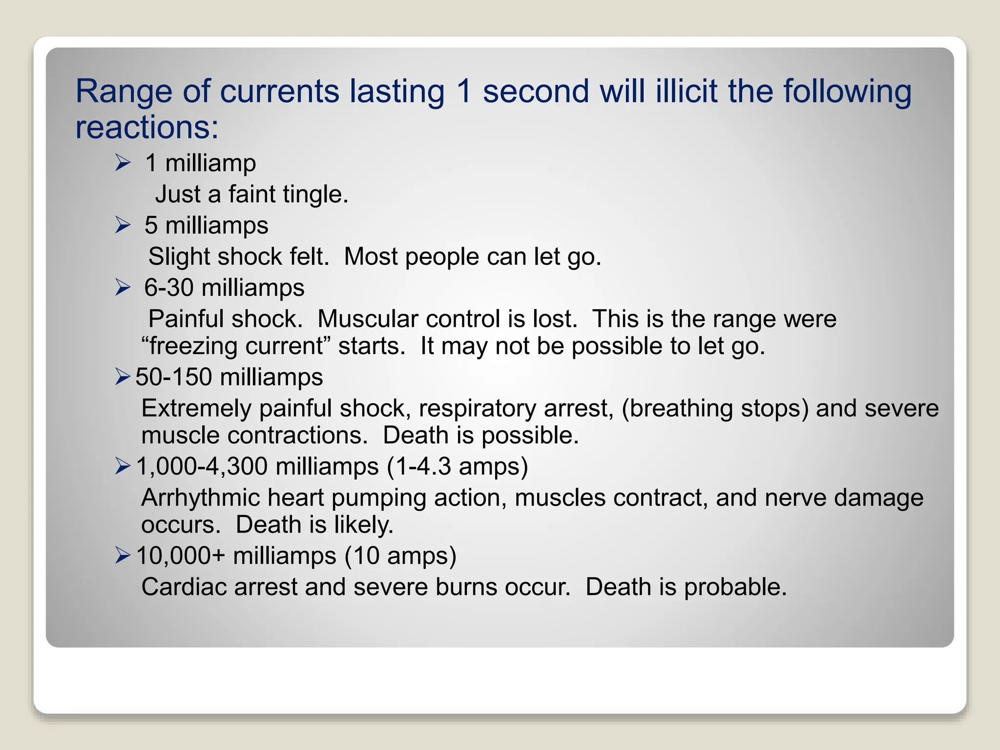 Range of currents lasting 1 second will illicit the following
reactions:
 1 milliamp
Just a faint tingle.
 5 milliamps
Slight shock felt. Most people can let go.
 6-30 milliamps
Painful shock. Muscular control is lost. This is the range were
“freezing current” starts. It may not be possible to let go.
50-150 milliamps
Extremely painful shock, respiratory arrest, (breathing stops) and severe
muscle contractions. Death is possible.
1,000-4,300 milliamps (1-4.3 amps)
Arrhythmic heart pumping action, muscles contract, and nerve damage
occurs. Death is likely.
10,000+ milliamps (10 amps)
Cardiac arrest and severe burns occur. Death is probable.
 