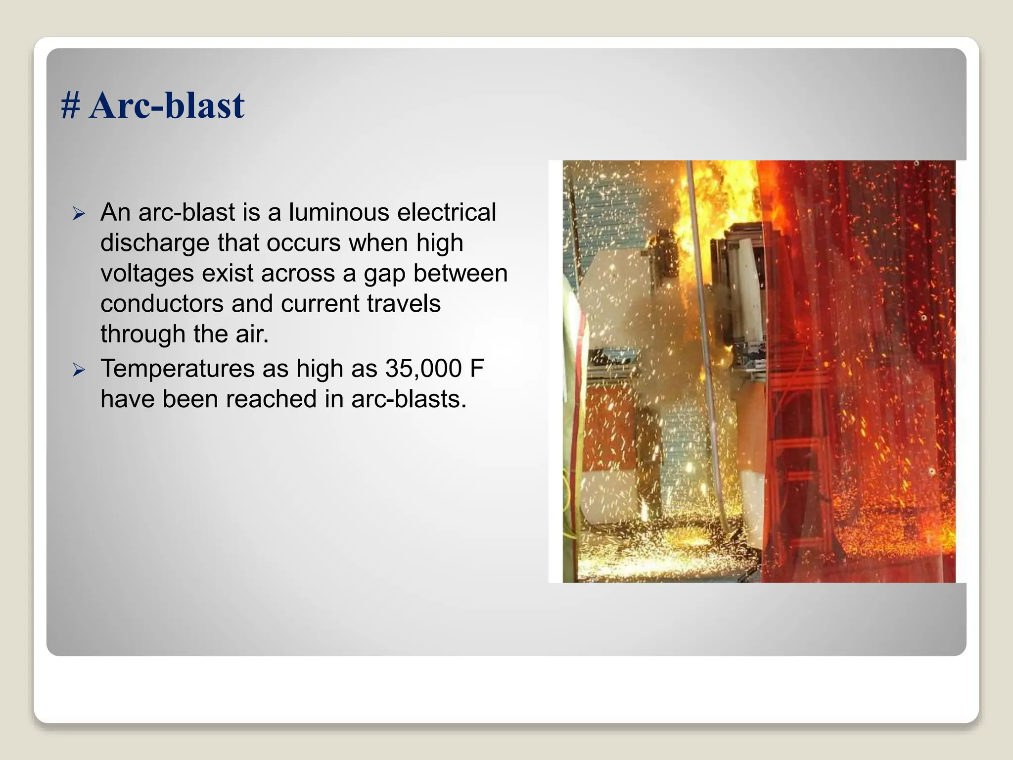 # Arc-blast
 An arc-blast is a luminous electrical
discharge that occurs when high
voltages exist across a gap between
conductors and current travels
through the air.
 Temperatures as high as 35,000 F
have been reached in arc-blasts.
 