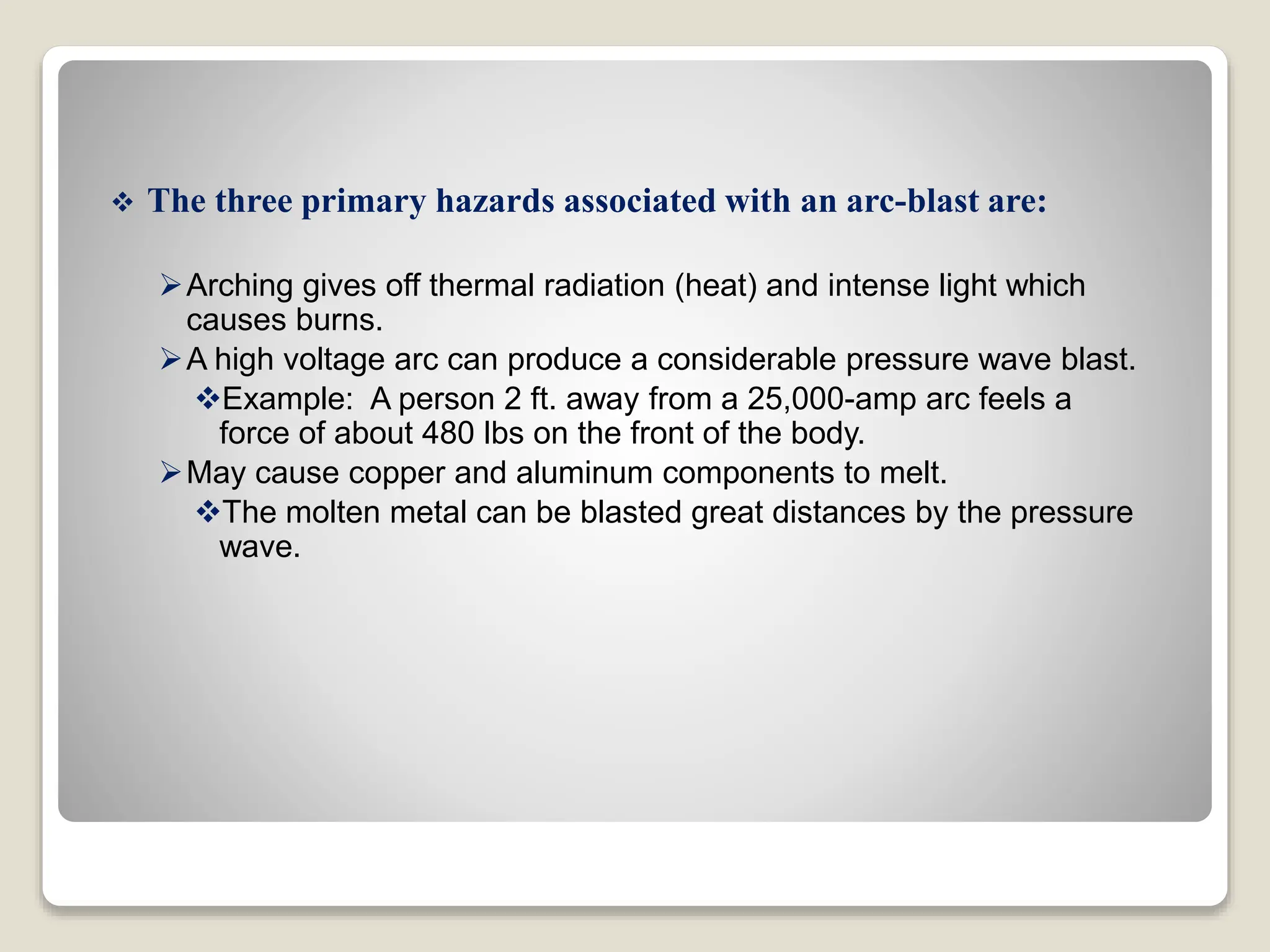  The three primary hazards associated with an arc-blast are:
Arching gives off thermal radiation (heat) and intense light which
causes burns.
A high voltage arc can produce a considerable pressure wave blast.
Example: A person 2 ft. away from a 25,000-amp arc feels a
force of about 480 lbs on the front of the body.
May cause copper and aluminum components to melt.
The molten metal can be blasted great distances by the pressure
wave.
 