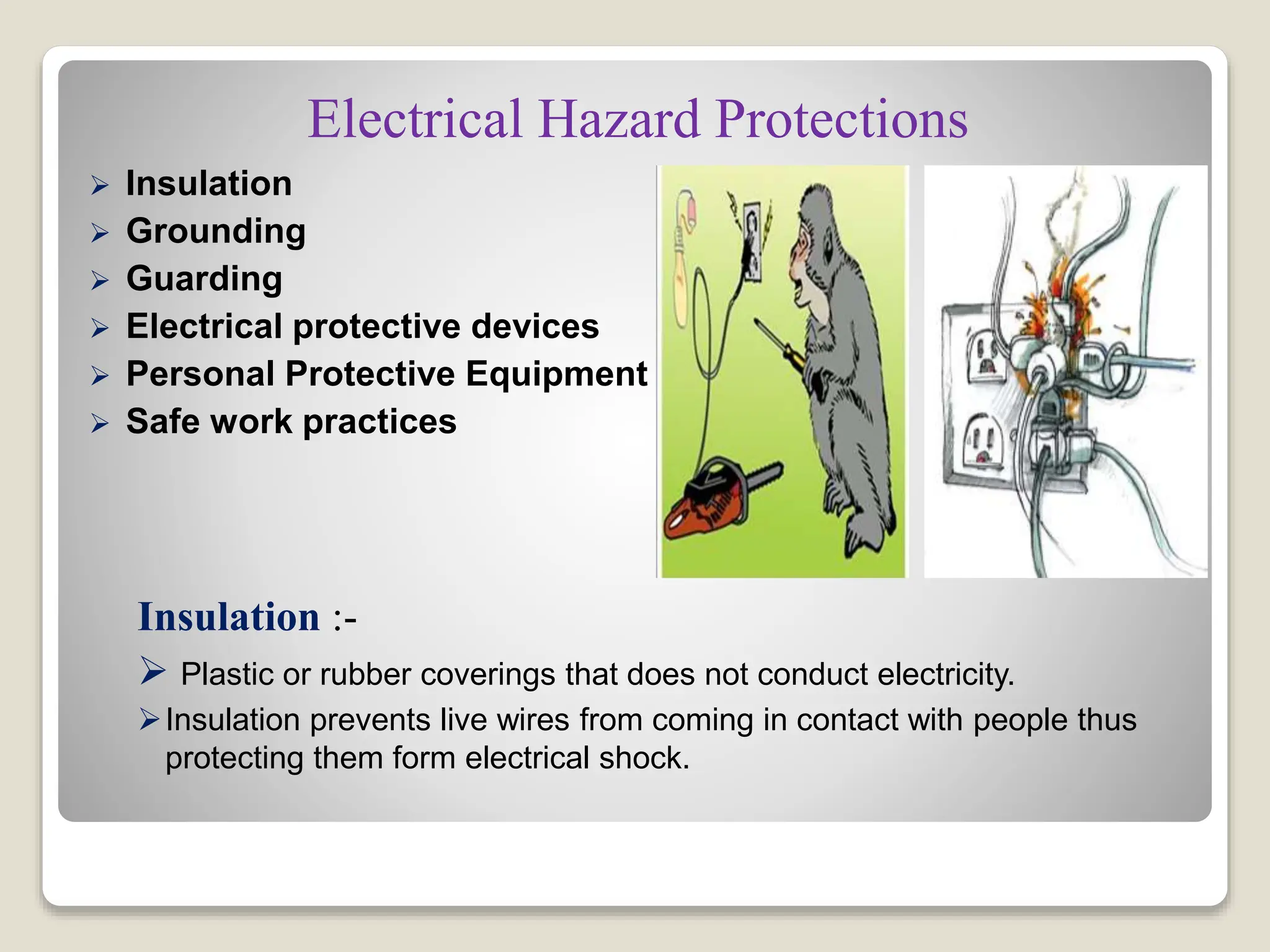 Electrical Hazard Protections
 Insulation
 Grounding
 Guarding
 Electrical protective devices
 Personal Protective Equipment
 Safe work practices
Insulation :-
 Plastic or rubber coverings that does not conduct electricity.
Insulation prevents live wires from coming in contact with people thus
protecting them form electrical shock.
 