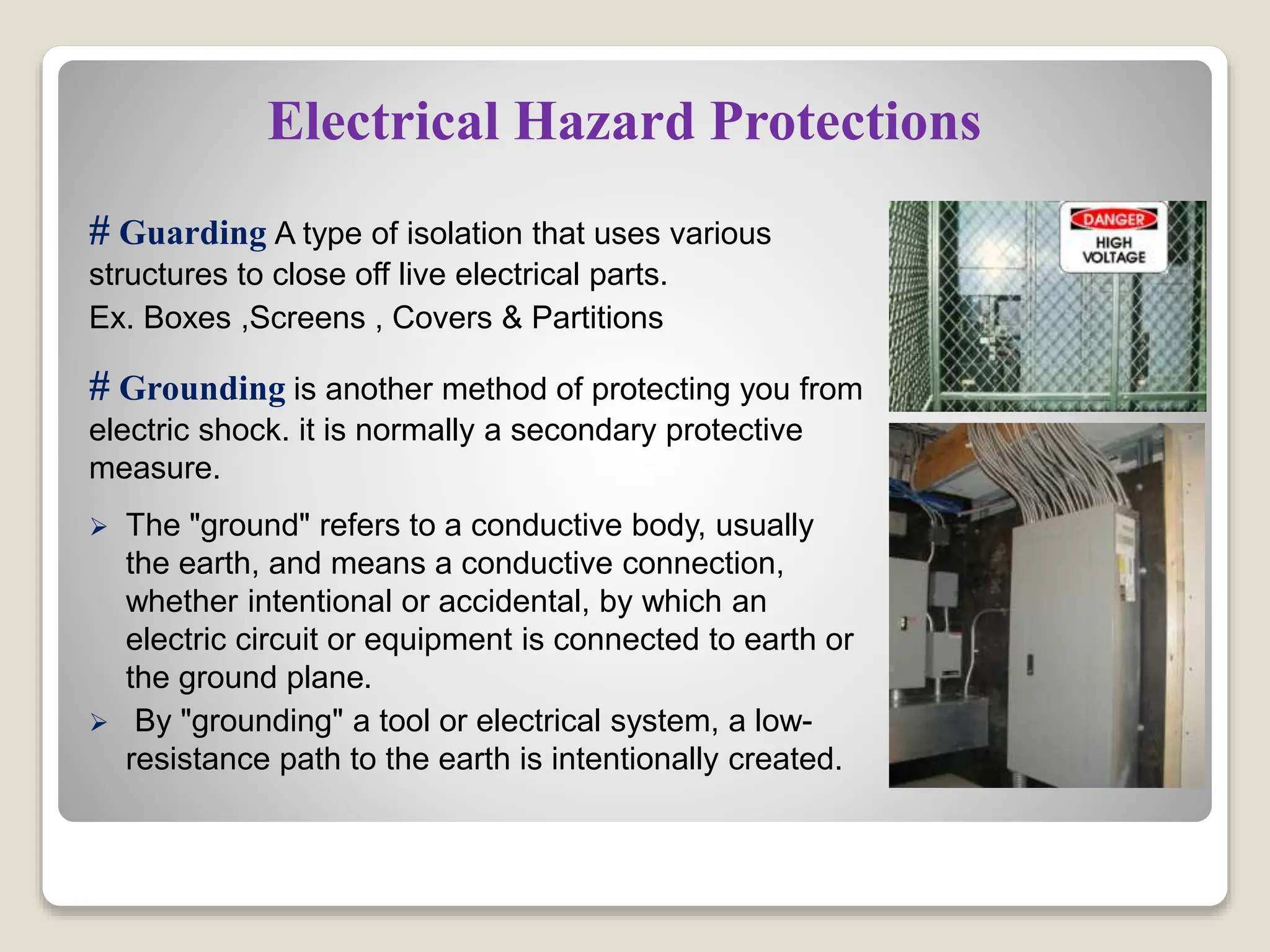 Electrical Hazard Protections
# Guarding A type of isolation that uses various
structures to close off live electrical parts.
Ex. Boxes ,Screens , Covers & Partitions
# Grounding is another method of protecting you from
electric shock. it is normally a secondary protective
measure.
 The "ground" refers to a conductive body, usually
the earth, and means a conductive connection,
whether intentional or accidental, by which an
electric circuit or equipment is connected to earth or
the ground plane.
 By "grounding" a tool or electrical system, a low-
resistance path to the earth is intentionally created.
 