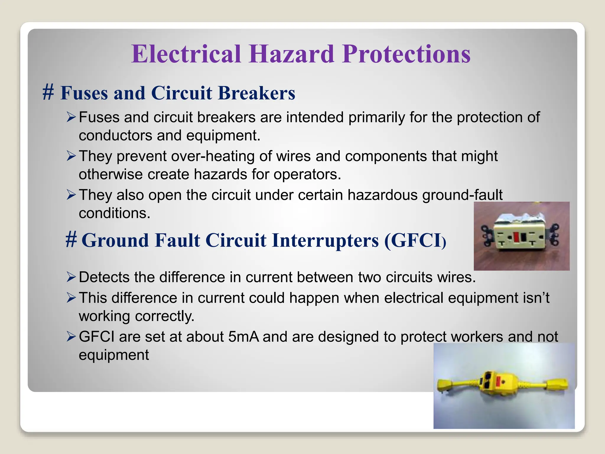 Electrical Hazard Protections
# Fuses and Circuit Breakers
Fuses and circuit breakers are intended primarily for the protection of
conductors and equipment.
They prevent over-heating of wires and components that might
otherwise create hazards for operators.
They also open the circuit under certain hazardous ground-fault
conditions.
# Ground Fault Circuit Interrupters (GFCI)
Detects the difference in current between two circuits wires.
This difference in current could happen when electrical equipment isn’t
working correctly.
GFCI are set at about 5mA and are designed to protect workers and not
equipment
 